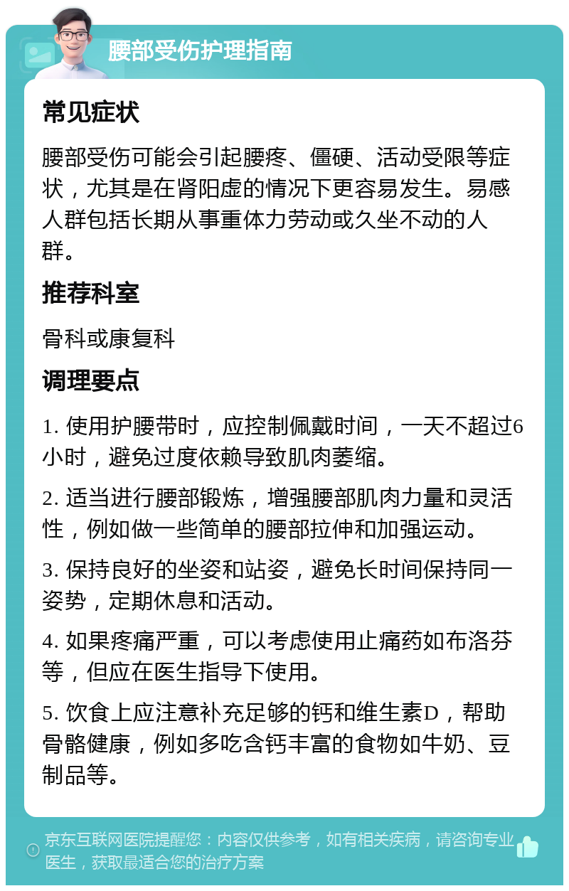 腰部受伤护理指南 常见症状 腰部受伤可能会引起腰疼、僵硬、活动受限等症状，尤其是在肾阳虚的情况下更容易发生。易感人群包括长期从事重体力劳动或久坐不动的人群。 推荐科室 骨科或康复科 调理要点 1. 使用护腰带时，应控制佩戴时间，一天不超过6小时，避免过度依赖导致肌肉萎缩。 2. 适当进行腰部锻炼，增强腰部肌肉力量和灵活性，例如做一些简单的腰部拉伸和加强运动。 3. 保持良好的坐姿和站姿，避免长时间保持同一姿势，定期休息和活动。 4. 如果疼痛严重，可以考虑使用止痛药如布洛芬等，但应在医生指导下使用。 5. 饮食上应注意补充足够的钙和维生素D，帮助骨骼健康，例如多吃含钙丰富的食物如牛奶、豆制品等。