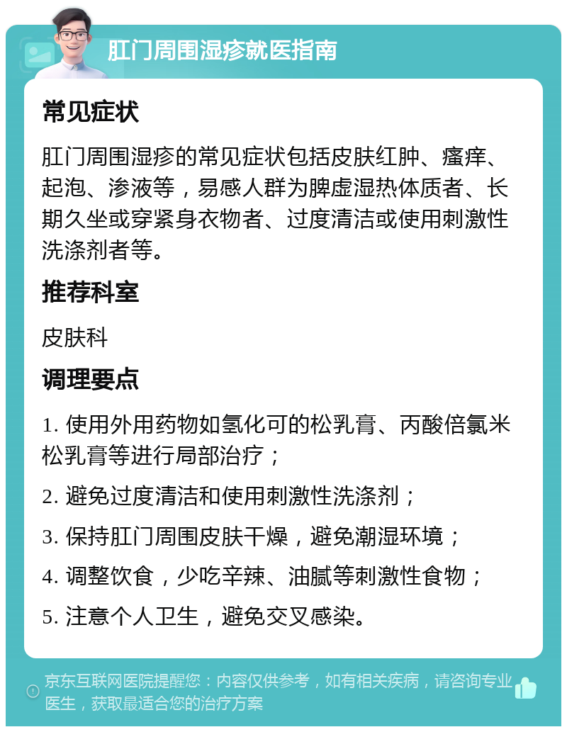 肛门周围湿疹就医指南 常见症状 肛门周围湿疹的常见症状包括皮肤红肿、瘙痒、起泡、渗液等，易感人群为脾虚湿热体质者、长期久坐或穿紧身衣物者、过度清洁或使用刺激性洗涤剂者等。 推荐科室 皮肤科 调理要点 1. 使用外用药物如氢化可的松乳膏、丙酸倍氯米松乳膏等进行局部治疗； 2. 避免过度清洁和使用刺激性洗涤剂； 3. 保持肛门周围皮肤干燥，避免潮湿环境； 4. 调整饮食，少吃辛辣、油腻等刺激性食物； 5. 注意个人卫生，避免交叉感染。