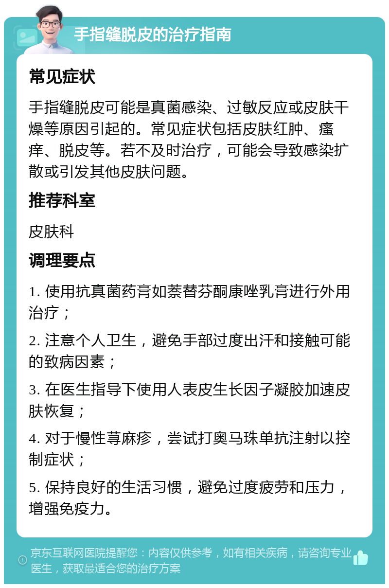 手指缝脱皮的治疗指南 常见症状 手指缝脱皮可能是真菌感染、过敏反应或皮肤干燥等原因引起的。常见症状包括皮肤红肿、瘙痒、脱皮等。若不及时治疗，可能会导致感染扩散或引发其他皮肤问题。 推荐科室 皮肤科 调理要点 1. 使用抗真菌药膏如萘替芬酮康唑乳膏进行外用治疗； 2. 注意个人卫生，避免手部过度出汗和接触可能的致病因素； 3. 在医生指导下使用人表皮生长因子凝胶加速皮肤恢复； 4. 对于慢性荨麻疹，尝试打奥马珠单抗注射以控制症状； 5. 保持良好的生活习惯，避免过度疲劳和压力，增强免疫力。