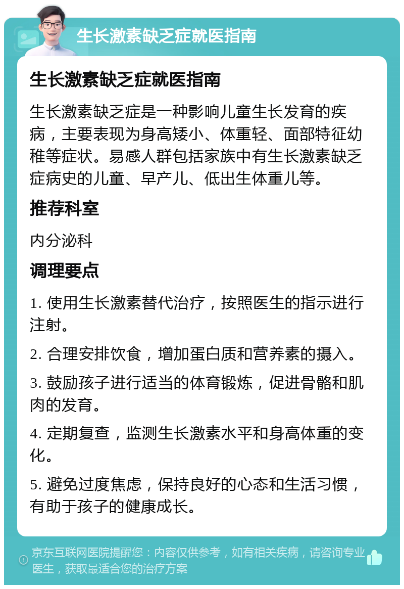 生长激素缺乏症就医指南 生长激素缺乏症就医指南 生长激素缺乏症是一种影响儿童生长发育的疾病，主要表现为身高矮小、体重轻、面部特征幼稚等症状。易感人群包括家族中有生长激素缺乏症病史的儿童、早产儿、低出生体重儿等。 推荐科室 内分泌科 调理要点 1. 使用生长激素替代治疗，按照医生的指示进行注射。 2. 合理安排饮食，增加蛋白质和营养素的摄入。 3. 鼓励孩子进行适当的体育锻炼，促进骨骼和肌肉的发育。 4. 定期复查，监测生长激素水平和身高体重的变化。 5. 避免过度焦虑，保持良好的心态和生活习惯，有助于孩子的健康成长。