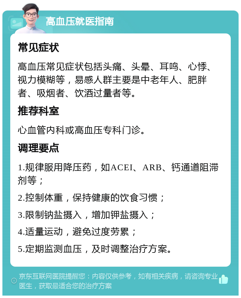 高血压就医指南 常见症状 高血压常见症状包括头痛、头晕、耳鸣、心悸、视力模糊等，易感人群主要是中老年人、肥胖者、吸烟者、饮酒过量者等。 推荐科室 心血管内科或高血压专科门诊。 调理要点 1.规律服用降压药，如ACEI、ARB、钙通道阻滞剂等； 2.控制体重，保持健康的饮食习惯； 3.限制钠盐摄入，增加钾盐摄入； 4.适量运动，避免过度劳累； 5.定期监测血压，及时调整治疗方案。