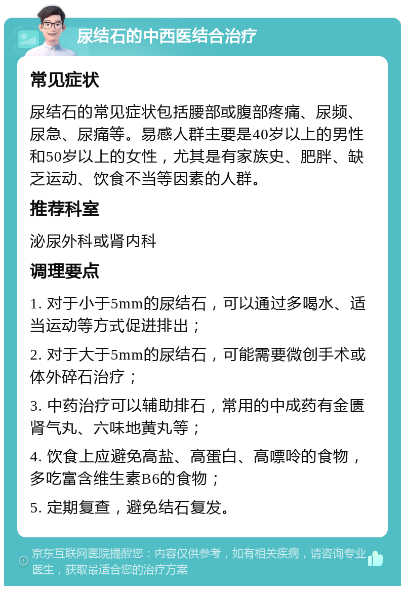 尿结石的中西医结合治疗 常见症状 尿结石的常见症状包括腰部或腹部疼痛、尿频、尿急、尿痛等。易感人群主要是40岁以上的男性和50岁以上的女性，尤其是有家族史、肥胖、缺乏运动、饮食不当等因素的人群。 推荐科室 泌尿外科或肾内科 调理要点 1. 对于小于5mm的尿结石，可以通过多喝水、适当运动等方式促进排出； 2. 对于大于5mm的尿结石，可能需要微创手术或体外碎石治疗； 3. 中药治疗可以辅助排石，常用的中成药有金匮肾气丸、六味地黄丸等； 4. 饮食上应避免高盐、高蛋白、高嘌呤的食物，多吃富含维生素B6的食物； 5. 定期复查，避免结石复发。