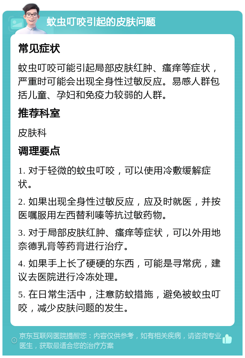 蚊虫叮咬引起的皮肤问题 常见症状 蚊虫叮咬可能引起局部皮肤红肿、瘙痒等症状，严重时可能会出现全身性过敏反应。易感人群包括儿童、孕妇和免疫力较弱的人群。 推荐科室 皮肤科 调理要点 1. 对于轻微的蚊虫叮咬，可以使用冷敷缓解症状。 2. 如果出现全身性过敏反应，应及时就医，并按医嘱服用左西替利嗪等抗过敏药物。 3. 对于局部皮肤红肿、瘙痒等症状，可以外用地奈德乳膏等药膏进行治疗。 4. 如果手上长了硬硬的东西，可能是寻常疣，建议去医院进行冷冻处理。 5. 在日常生活中，注意防蚊措施，避免被蚊虫叮咬，减少皮肤问题的发生。