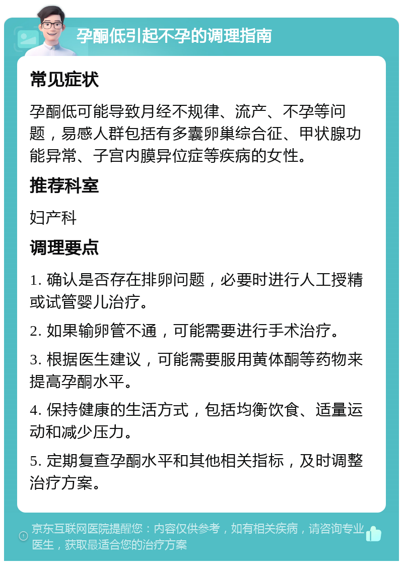 孕酮低引起不孕的调理指南 常见症状 孕酮低可能导致月经不规律、流产、不孕等问题，易感人群包括有多囊卵巢综合征、甲状腺功能异常、子宫内膜异位症等疾病的女性。 推荐科室 妇产科 调理要点 1. 确认是否存在排卵问题，必要时进行人工授精或试管婴儿治疗。 2. 如果输卵管不通，可能需要进行手术治疗。 3. 根据医生建议，可能需要服用黄体酮等药物来提高孕酮水平。 4. 保持健康的生活方式，包括均衡饮食、适量运动和减少压力。 5. 定期复查孕酮水平和其他相关指标，及时调整治疗方案。