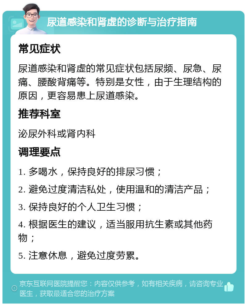 尿道感染和肾虚的诊断与治疗指南 常见症状 尿道感染和肾虚的常见症状包括尿频、尿急、尿痛、腰酸背痛等。特别是女性，由于生理结构的原因，更容易患上尿道感染。 推荐科室 泌尿外科或肾内科 调理要点 1. 多喝水，保持良好的排尿习惯； 2. 避免过度清洁私处，使用温和的清洁产品； 3. 保持良好的个人卫生习惯； 4. 根据医生的建议，适当服用抗生素或其他药物； 5. 注意休息，避免过度劳累。