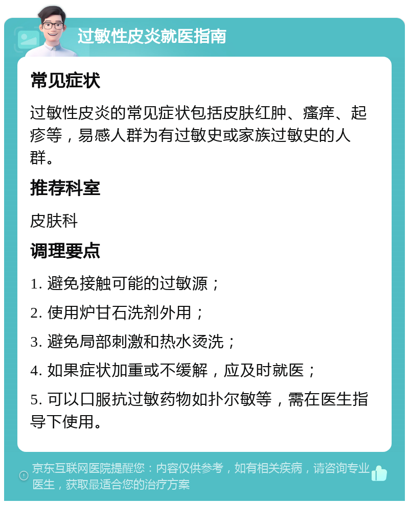 过敏性皮炎就医指南 常见症状 过敏性皮炎的常见症状包括皮肤红肿、瘙痒、起疹等，易感人群为有过敏史或家族过敏史的人群。 推荐科室 皮肤科 调理要点 1. 避免接触可能的过敏源； 2. 使用炉甘石洗剂外用； 3. 避免局部刺激和热水烫洗； 4. 如果症状加重或不缓解，应及时就医； 5. 可以口服抗过敏药物如扑尔敏等，需在医生指导下使用。