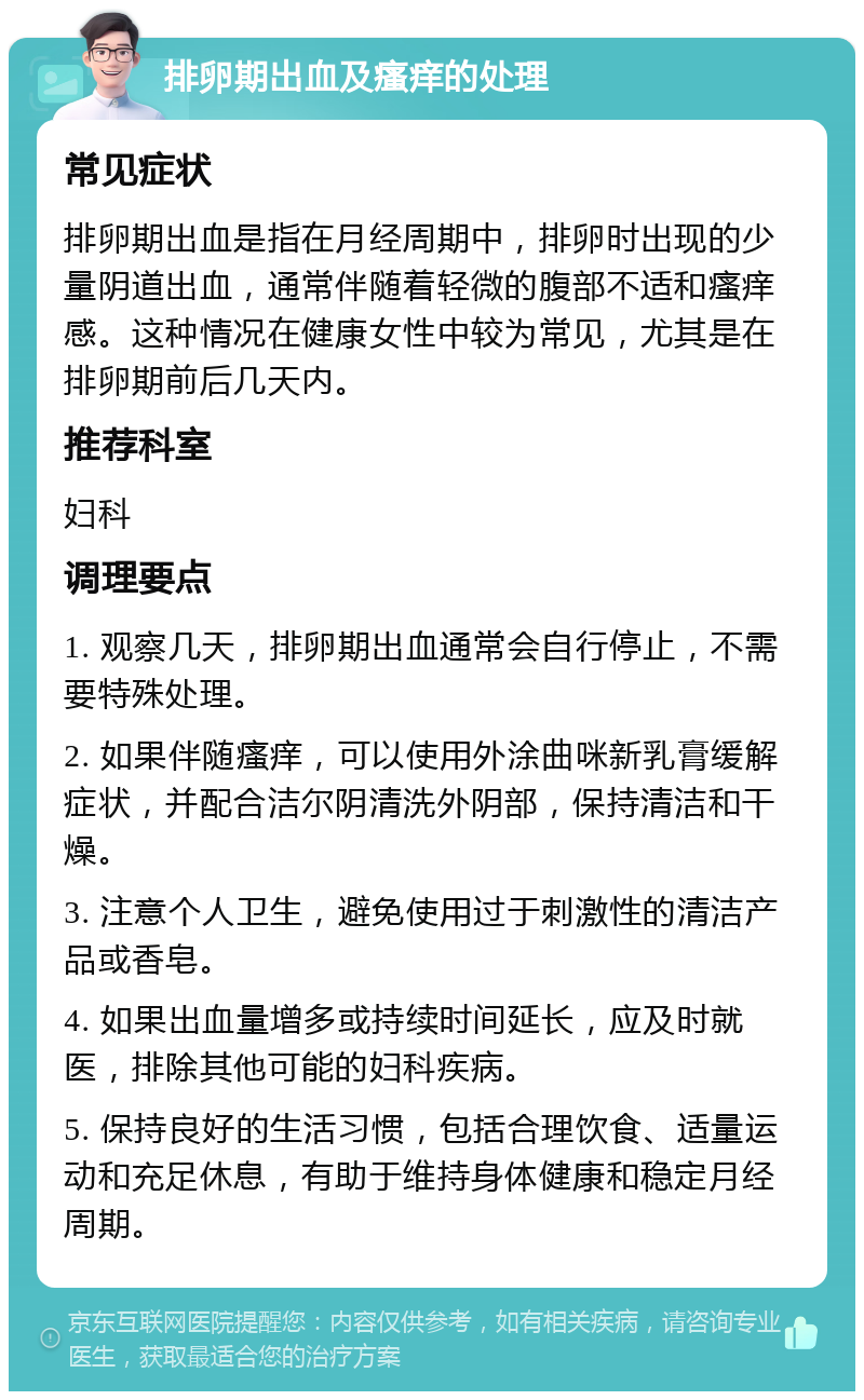 排卵期出血及瘙痒的处理 常见症状 排卵期出血是指在月经周期中，排卵时出现的少量阴道出血，通常伴随着轻微的腹部不适和瘙痒感。这种情况在健康女性中较为常见，尤其是在排卵期前后几天内。 推荐科室 妇科 调理要点 1. 观察几天，排卵期出血通常会自行停止，不需要特殊处理。 2. 如果伴随瘙痒，可以使用外涂曲咪新乳膏缓解症状，并配合洁尔阴清洗外阴部，保持清洁和干燥。 3. 注意个人卫生，避免使用过于刺激性的清洁产品或香皂。 4. 如果出血量增多或持续时间延长，应及时就医，排除其他可能的妇科疾病。 5. 保持良好的生活习惯，包括合理饮食、适量运动和充足休息，有助于维持身体健康和稳定月经周期。