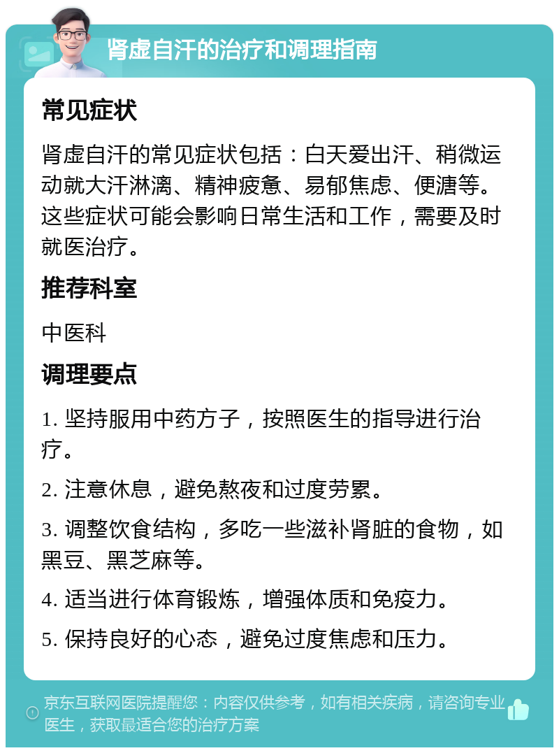 肾虚自汗的治疗和调理指南 常见症状 肾虚自汗的常见症状包括：白天爱出汗、稍微运动就大汗淋漓、精神疲惫、易郁焦虑、便溏等。这些症状可能会影响日常生活和工作，需要及时就医治疗。 推荐科室 中医科 调理要点 1. 坚持服用中药方子，按照医生的指导进行治疗。 2. 注意休息，避免熬夜和过度劳累。 3. 调整饮食结构，多吃一些滋补肾脏的食物，如黑豆、黑芝麻等。 4. 适当进行体育锻炼，增强体质和免疫力。 5. 保持良好的心态，避免过度焦虑和压力。