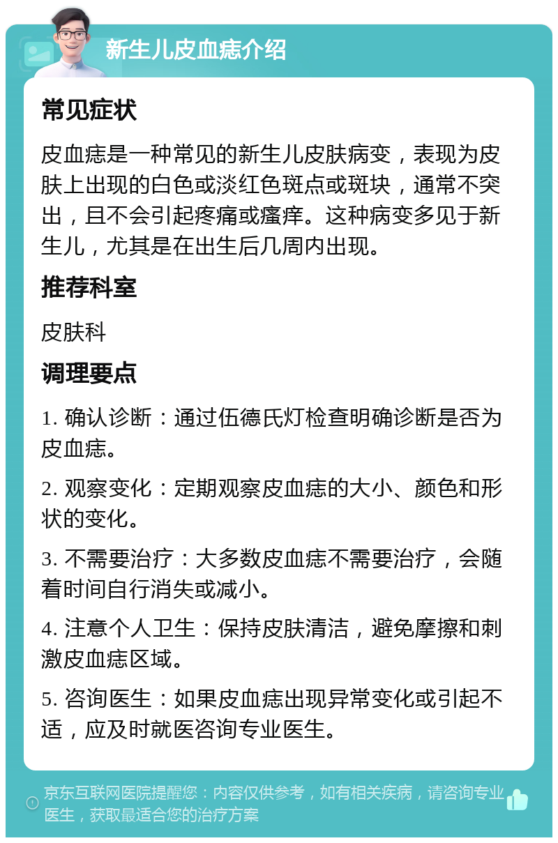 新生儿皮血痣介绍 常见症状 皮血痣是一种常见的新生儿皮肤病变，表现为皮肤上出现的白色或淡红色斑点或斑块，通常不突出，且不会引起疼痛或瘙痒。这种病变多见于新生儿，尤其是在出生后几周内出现。 推荐科室 皮肤科 调理要点 1. 确认诊断：通过伍德氏灯检查明确诊断是否为皮血痣。 2. 观察变化：定期观察皮血痣的大小、颜色和形状的变化。 3. 不需要治疗：大多数皮血痣不需要治疗，会随着时间自行消失或减小。 4. 注意个人卫生：保持皮肤清洁，避免摩擦和刺激皮血痣区域。 5. 咨询医生：如果皮血痣出现异常变化或引起不适，应及时就医咨询专业医生。