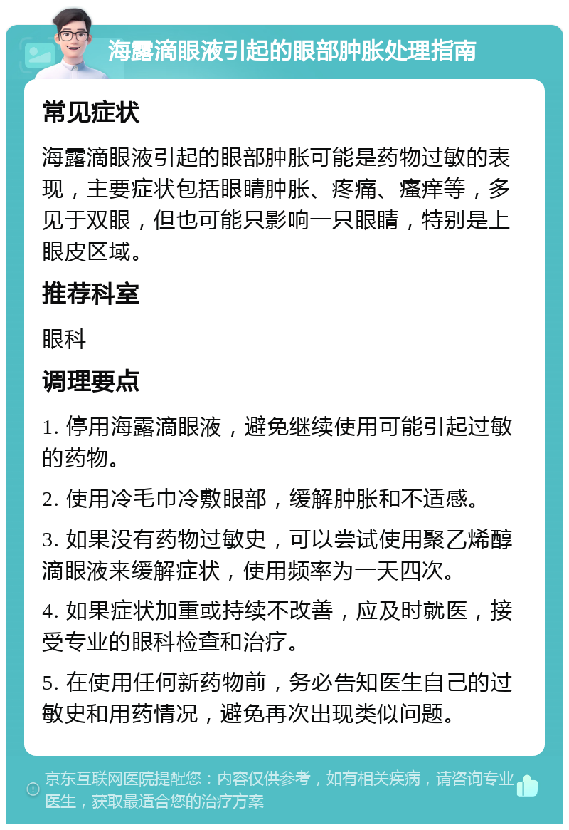 海露滴眼液引起的眼部肿胀处理指南 常见症状 海露滴眼液引起的眼部肿胀可能是药物过敏的表现，主要症状包括眼睛肿胀、疼痛、瘙痒等，多见于双眼，但也可能只影响一只眼睛，特别是上眼皮区域。 推荐科室 眼科 调理要点 1. 停用海露滴眼液，避免继续使用可能引起过敏的药物。 2. 使用冷毛巾冷敷眼部，缓解肿胀和不适感。 3. 如果没有药物过敏史，可以尝试使用聚乙烯醇滴眼液来缓解症状，使用频率为一天四次。 4. 如果症状加重或持续不改善，应及时就医，接受专业的眼科检查和治疗。 5. 在使用任何新药物前，务必告知医生自己的过敏史和用药情况，避免再次出现类似问题。