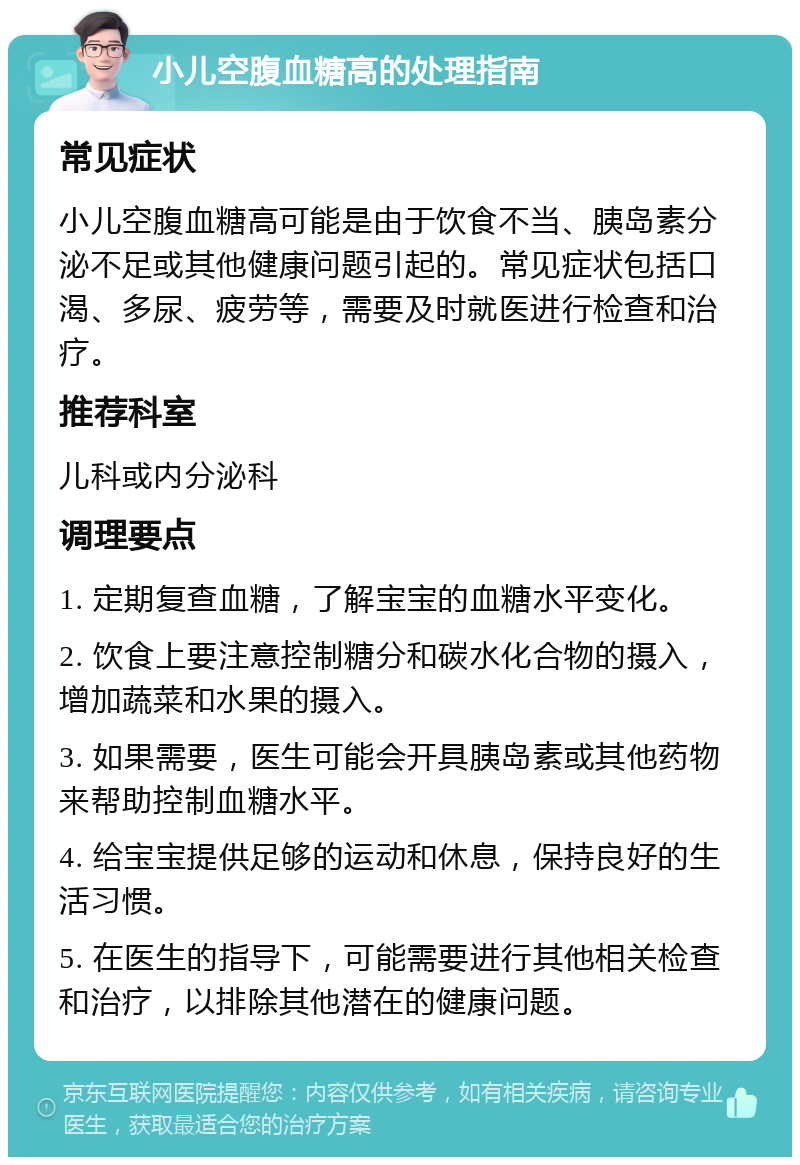 小儿空腹血糖高的处理指南 常见症状 小儿空腹血糖高可能是由于饮食不当、胰岛素分泌不足或其他健康问题引起的。常见症状包括口渴、多尿、疲劳等，需要及时就医进行检查和治疗。 推荐科室 儿科或内分泌科 调理要点 1. 定期复查血糖，了解宝宝的血糖水平变化。 2. 饮食上要注意控制糖分和碳水化合物的摄入，增加蔬菜和水果的摄入。 3. 如果需要，医生可能会开具胰岛素或其他药物来帮助控制血糖水平。 4. 给宝宝提供足够的运动和休息，保持良好的生活习惯。 5. 在医生的指导下，可能需要进行其他相关检查和治疗，以排除其他潜在的健康问题。