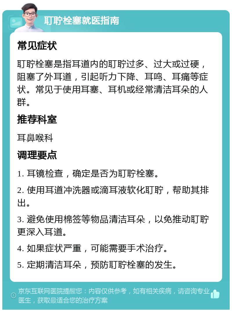 耵聍栓塞就医指南 常见症状 耵聍栓塞是指耳道内的耵聍过多、过大或过硬，阻塞了外耳道，引起听力下降、耳鸣、耳痛等症状。常见于使用耳塞、耳机或经常清洁耳朵的人群。 推荐科室 耳鼻喉科 调理要点 1. 耳镜检查，确定是否为耵聍栓塞。 2. 使用耳道冲洗器或滴耳液软化耵聍，帮助其排出。 3. 避免使用棉签等物品清洁耳朵，以免推动耵聍更深入耳道。 4. 如果症状严重，可能需要手术治疗。 5. 定期清洁耳朵，预防耵聍栓塞的发生。