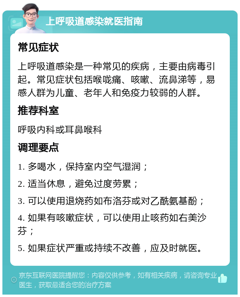 上呼吸道感染就医指南 常见症状 上呼吸道感染是一种常见的疾病，主要由病毒引起。常见症状包括喉咙痛、咳嗽、流鼻涕等，易感人群为儿童、老年人和免疫力较弱的人群。 推荐科室 呼吸内科或耳鼻喉科 调理要点 1. 多喝水，保持室内空气湿润； 2. 适当休息，避免过度劳累； 3. 可以使用退烧药如布洛芬或对乙酰氨基酚； 4. 如果有咳嗽症状，可以使用止咳药如右美沙芬； 5. 如果症状严重或持续不改善，应及时就医。