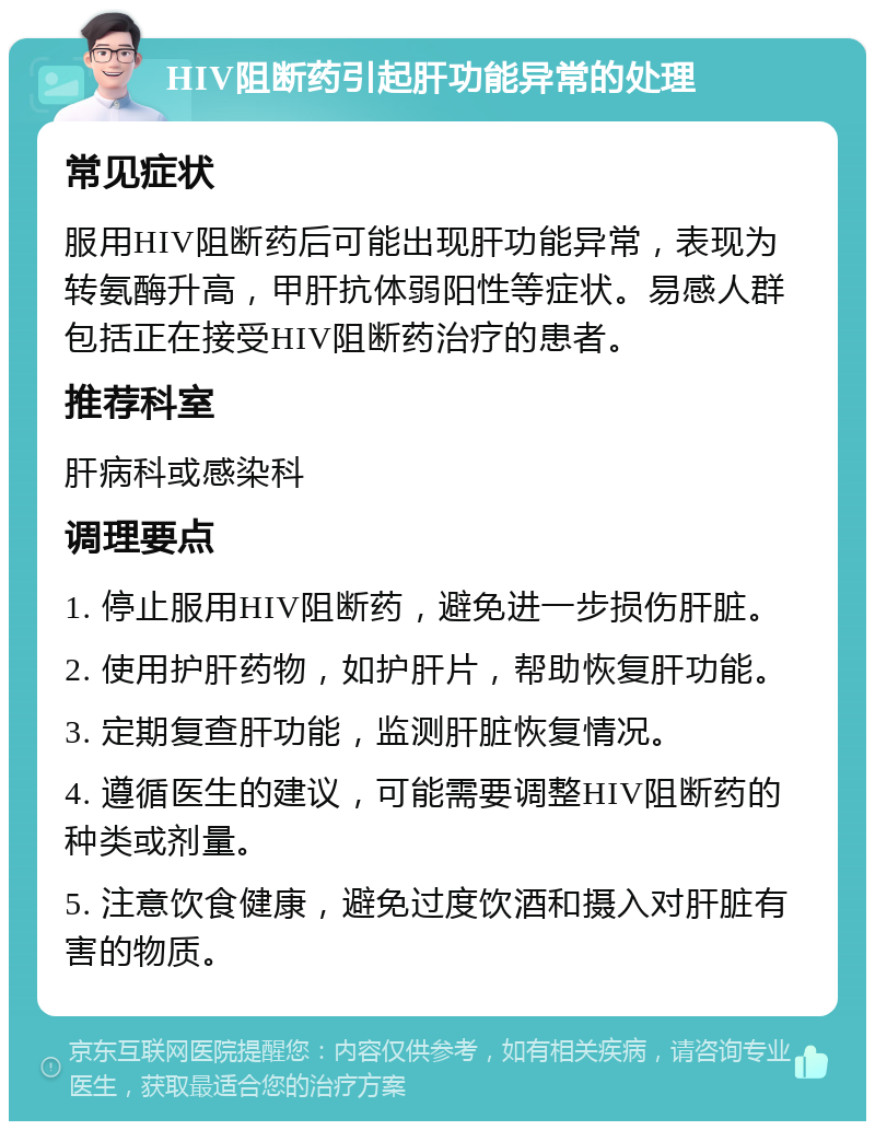 HIV阻断药引起肝功能异常的处理 常见症状 服用HIV阻断药后可能出现肝功能异常，表现为转氨酶升高，甲肝抗体弱阳性等症状。易感人群包括正在接受HIV阻断药治疗的患者。 推荐科室 肝病科或感染科 调理要点 1. 停止服用HIV阻断药，避免进一步损伤肝脏。 2. 使用护肝药物，如护肝片，帮助恢复肝功能。 3. 定期复查肝功能，监测肝脏恢复情况。 4. 遵循医生的建议，可能需要调整HIV阻断药的种类或剂量。 5. 注意饮食健康，避免过度饮酒和摄入对肝脏有害的物质。