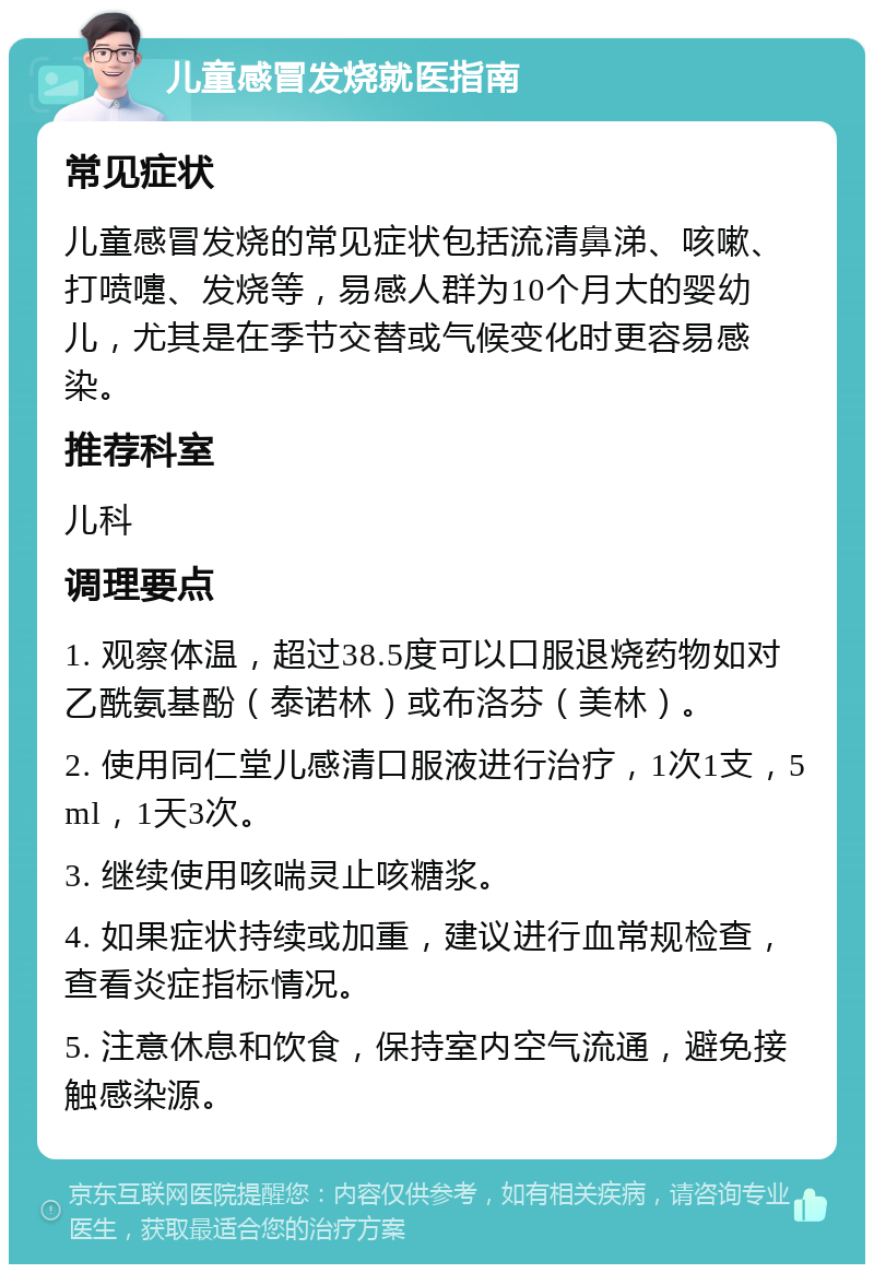 儿童感冒发烧就医指南 常见症状 儿童感冒发烧的常见症状包括流清鼻涕、咳嗽、打喷嚏、发烧等，易感人群为10个月大的婴幼儿，尤其是在季节交替或气候变化时更容易感染。 推荐科室 儿科 调理要点 1. 观察体温，超过38.5度可以口服退烧药物如对乙酰氨基酚（泰诺林）或布洛芬（美林）。 2. 使用同仁堂儿感清口服液进行治疗，1次1支，5ml，1天3次。 3. 继续使用咳喘灵止咳糖浆。 4. 如果症状持续或加重，建议进行血常规检查，查看炎症指标情况。 5. 注意休息和饮食，保持室内空气流通，避免接触感染源。