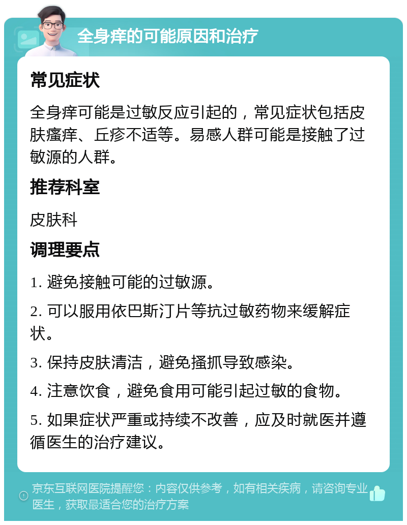 全身痒的可能原因和治疗 常见症状 全身痒可能是过敏反应引起的，常见症状包括皮肤瘙痒、丘疹不适等。易感人群可能是接触了过敏源的人群。 推荐科室 皮肤科 调理要点 1. 避免接触可能的过敏源。 2. 可以服用依巴斯汀片等抗过敏药物来缓解症状。 3. 保持皮肤清洁，避免搔抓导致感染。 4. 注意饮食，避免食用可能引起过敏的食物。 5. 如果症状严重或持续不改善，应及时就医并遵循医生的治疗建议。