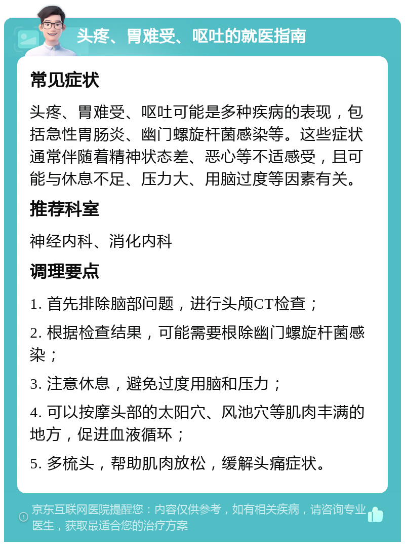 头疼、胃难受、呕吐的就医指南 常见症状 头疼、胃难受、呕吐可能是多种疾病的表现，包括急性胃肠炎、幽门螺旋杆菌感染等。这些症状通常伴随着精神状态差、恶心等不适感受，且可能与休息不足、压力大、用脑过度等因素有关。 推荐科室 神经内科、消化内科 调理要点 1. 首先排除脑部问题，进行头颅CT检查； 2. 根据检查结果，可能需要根除幽门螺旋杆菌感染； 3. 注意休息，避免过度用脑和压力； 4. 可以按摩头部的太阳穴、风池穴等肌肉丰满的地方，促进血液循环； 5. 多梳头，帮助肌肉放松，缓解头痛症状。