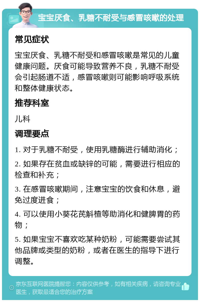 宝宝厌食、乳糖不耐受与感冒咳嗽的处理 常见症状 宝宝厌食、乳糖不耐受和感冒咳嗽是常见的儿童健康问题。厌食可能导致营养不良，乳糖不耐受会引起肠道不适，感冒咳嗽则可能影响呼吸系统和整体健康状态。 推荐科室 儿科 调理要点 1. 对于乳糖不耐受，使用乳糖酶进行辅助消化； 2. 如果存在贫血或缺锌的可能，需要进行相应的检查和补充； 3. 在感冒咳嗽期间，注意宝宝的饮食和休息，避免过度进食； 4. 可以使用小葵花芪斛楂等助消化和健脾胃的药物； 5. 如果宝宝不喜欢吃某种奶粉，可能需要尝试其他品牌或类型的奶粉，或者在医生的指导下进行调整。