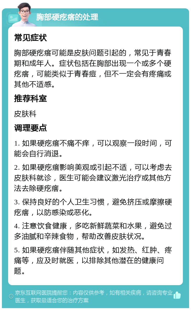 胸部硬疙瘩的处理 常见症状 胸部硬疙瘩可能是皮肤问题引起的，常见于青春期和成年人。症状包括在胸部出现一个或多个硬疙瘩，可能类似于青春痘，但不一定会有疼痛或其他不适感。 推荐科室 皮肤科 调理要点 1. 如果硬疙瘩不痛不痒，可以观察一段时间，可能会自行消退。 2. 如果硬疙瘩影响美观或引起不适，可以考虑去皮肤科就诊，医生可能会建议激光治疗或其他方法去除硬疙瘩。 3. 保持良好的个人卫生习惯，避免挤压或摩擦硬疙瘩，以防感染或恶化。 4. 注意饮食健康，多吃新鲜蔬菜和水果，避免过多油腻和辛辣食物，帮助改善皮肤状况。 5. 如果硬疙瘩伴随其他症状，如发热、红肿、疼痛等，应及时就医，以排除其他潜在的健康问题。