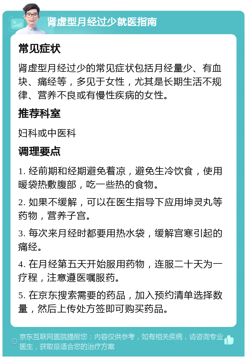 肾虚型月经过少就医指南 常见症状 肾虚型月经过少的常见症状包括月经量少、有血块、痛经等，多见于女性，尤其是长期生活不规律、营养不良或有慢性疾病的女性。 推荐科室 妇科或中医科 调理要点 1. 经前期和经期避免着凉，避免生冷饮食，使用暖袋热敷腹部，吃一些热的食物。 2. 如果不缓解，可以在医生指导下应用坤灵丸等药物，营养子宫。 3. 每次来月经时都要用热水袋，缓解宫寒引起的痛经。 4. 在月经第五天开始服用药物，连服二十天为一疗程，注意遵医嘱服药。 5. 在京东搜索需要的药品，加入预约清单选择数量，然后上传处方签即可购买药品。