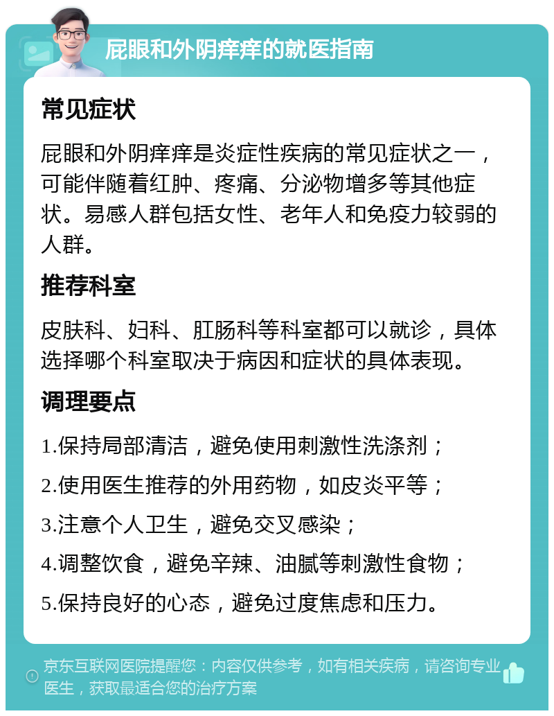 屁眼和外阴痒痒的就医指南 常见症状 屁眼和外阴痒痒是炎症性疾病的常见症状之一，可能伴随着红肿、疼痛、分泌物增多等其他症状。易感人群包括女性、老年人和免疫力较弱的人群。 推荐科室 皮肤科、妇科、肛肠科等科室都可以就诊，具体选择哪个科室取决于病因和症状的具体表现。 调理要点 1.保持局部清洁，避免使用刺激性洗涤剂； 2.使用医生推荐的外用药物，如皮炎平等； 3.注意个人卫生，避免交叉感染； 4.调整饮食，避免辛辣、油腻等刺激性食物； 5.保持良好的心态，避免过度焦虑和压力。