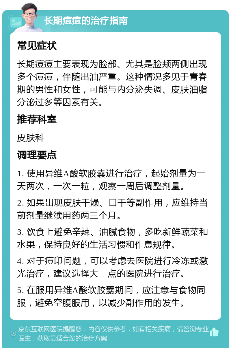 长期痘痘的治疗指南 常见症状 长期痘痘主要表现为脸部、尤其是脸颊两侧出现多个痘痘，伴随出油严重。这种情况多见于青春期的男性和女性，可能与内分泌失调、皮肤油脂分泌过多等因素有关。 推荐科室 皮肤科 调理要点 1. 使用异维A酸软胶囊进行治疗，起始剂量为一天两次，一次一粒，观察一周后调整剂量。 2. 如果出现皮肤干燥、口干等副作用，应维持当前剂量继续用药两三个月。 3. 饮食上避免辛辣、油腻食物，多吃新鲜蔬菜和水果，保持良好的生活习惯和作息规律。 4. 对于痘印问题，可以考虑去医院进行冷冻或激光治疗，建议选择大一点的医院进行治疗。 5. 在服用异维A酸软胶囊期间，应注意与食物同服，避免空腹服用，以减少副作用的发生。