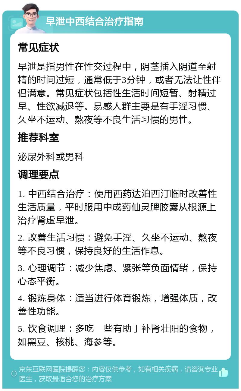 早泄中西结合治疗指南 常见症状 早泄是指男性在性交过程中，阴茎插入阴道至射精的时间过短，通常低于3分钟，或者无法让性伴侣满意。常见症状包括性生活时间短暂、射精过早、性欲减退等。易感人群主要是有手淫习惯、久坐不运动、熬夜等不良生活习惯的男性。 推荐科室 泌尿外科或男科 调理要点 1. 中西结合治疗：使用西药达泊西汀临时改善性生活质量，平时服用中成药仙灵脾胶囊从根源上治疗肾虚早泄。 2. 改善生活习惯：避免手淫、久坐不运动、熬夜等不良习惯，保持良好的生活作息。 3. 心理调节：减少焦虑、紧张等负面情绪，保持心态平衡。 4. 锻炼身体：适当进行体育锻炼，增强体质，改善性功能。 5. 饮食调理：多吃一些有助于补肾壮阳的食物，如黑豆、核桃、海参等。