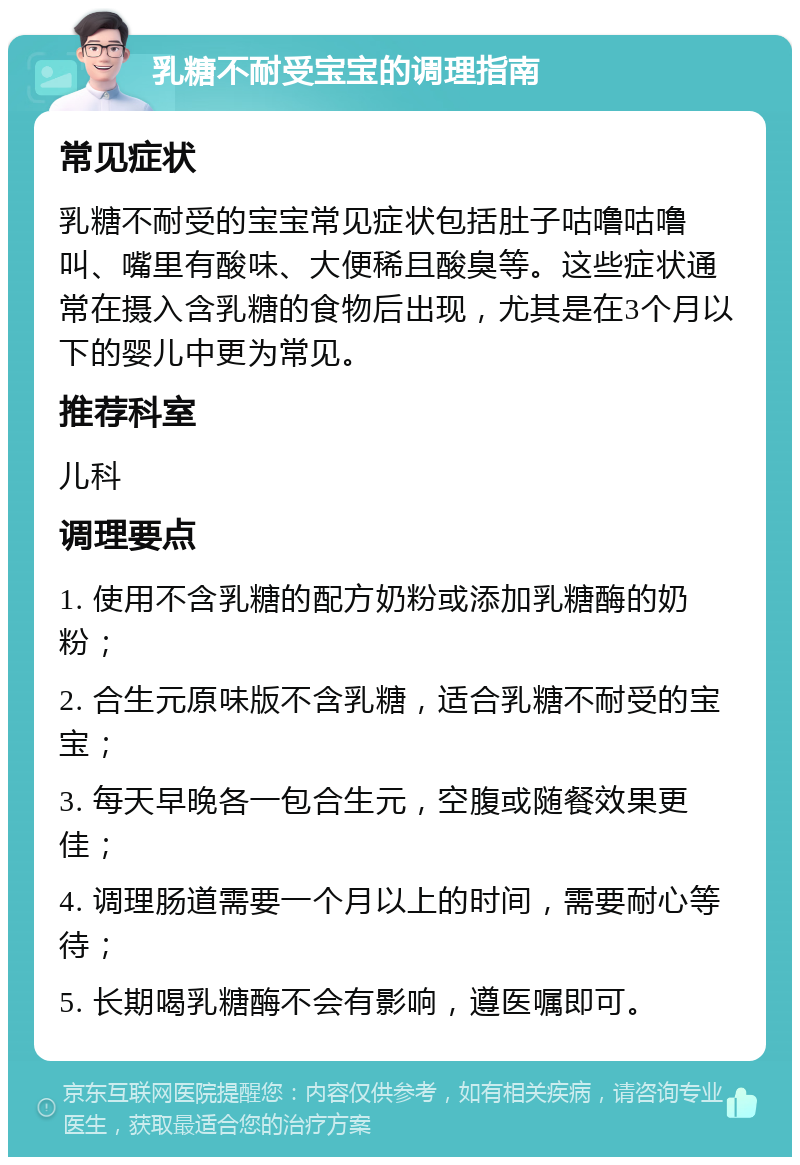 乳糖不耐受宝宝的调理指南 常见症状 乳糖不耐受的宝宝常见症状包括肚子咕噜咕噜叫、嘴里有酸味、大便稀且酸臭等。这些症状通常在摄入含乳糖的食物后出现，尤其是在3个月以下的婴儿中更为常见。 推荐科室 儿科 调理要点 1. 使用不含乳糖的配方奶粉或添加乳糖酶的奶粉； 2. 合生元原味版不含乳糖，适合乳糖不耐受的宝宝； 3. 每天早晚各一包合生元，空腹或随餐效果更佳； 4. 调理肠道需要一个月以上的时间，需要耐心等待； 5. 长期喝乳糖酶不会有影响，遵医嘱即可。