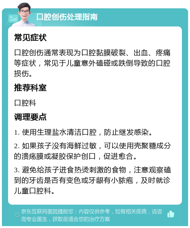 口腔创伤处理指南 常见症状 口腔创伤通常表现为口腔黏膜破裂、出血、疼痛等症状，常见于儿童意外磕碰或跌倒导致的口腔损伤。 推荐科室 口腔科 调理要点 1. 使用生理盐水清洁口腔，防止继发感染。 2. 如果孩子没有海鲜过敏，可以使用壳聚糖成分的溃疡膜或凝胶保护创口，促进愈合。 3. 避免给孩子进食热烫刺激的食物，注意观察磕到的牙齿是否有变色或牙龈有小脓疱，及时就诊儿童口腔科。