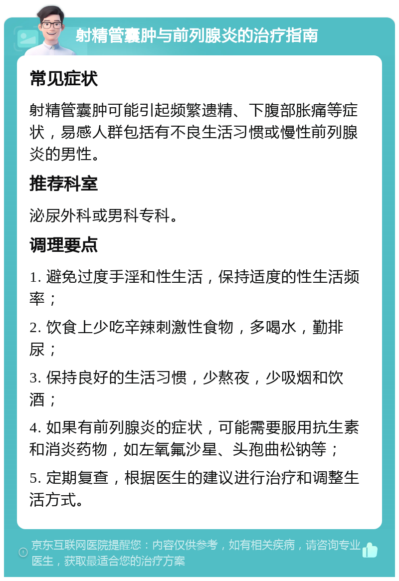 射精管囊肿与前列腺炎的治疗指南 常见症状 射精管囊肿可能引起频繁遗精、下腹部胀痛等症状，易感人群包括有不良生活习惯或慢性前列腺炎的男性。 推荐科室 泌尿外科或男科专科。 调理要点 1. 避免过度手淫和性生活，保持适度的性生活频率； 2. 饮食上少吃辛辣刺激性食物，多喝水，勤排尿； 3. 保持良好的生活习惯，少熬夜，少吸烟和饮酒； 4. 如果有前列腺炎的症状，可能需要服用抗生素和消炎药物，如左氧氟沙星、头孢曲松钠等； 5. 定期复查，根据医生的建议进行治疗和调整生活方式。