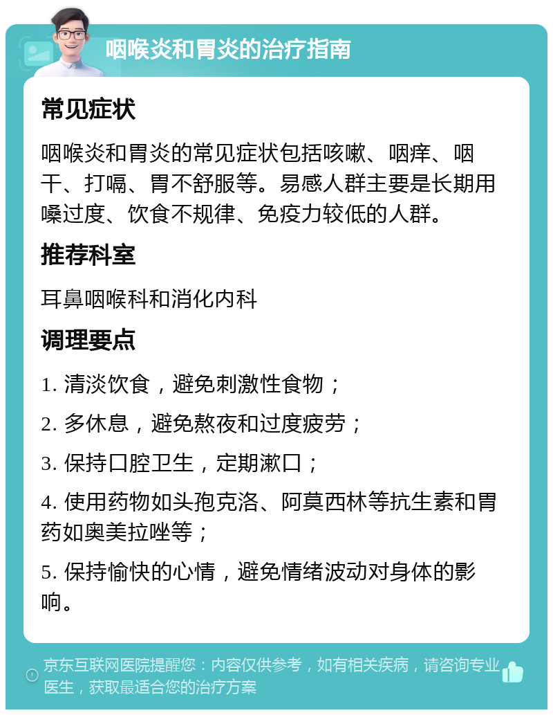 咽喉炎和胃炎的治疗指南 常见症状 咽喉炎和胃炎的常见症状包括咳嗽、咽痒、咽干、打嗝、胃不舒服等。易感人群主要是长期用嗓过度、饮食不规律、免疫力较低的人群。 推荐科室 耳鼻咽喉科和消化内科 调理要点 1. 清淡饮食，避免刺激性食物； 2. 多休息，避免熬夜和过度疲劳； 3. 保持口腔卫生，定期漱口； 4. 使用药物如头孢克洛、阿莫西林等抗生素和胃药如奥美拉唑等； 5. 保持愉快的心情，避免情绪波动对身体的影响。