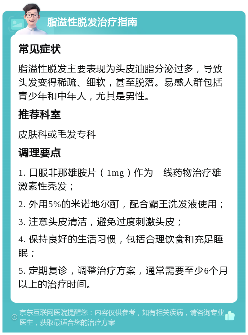 脂溢性脱发治疗指南 常见症状 脂溢性脱发主要表现为头皮油脂分泌过多，导致头发变得稀疏、细软，甚至脱落。易感人群包括青少年和中年人，尤其是男性。 推荐科室 皮肤科或毛发专科 调理要点 1. 口服非那雄胺片（1mg）作为一线药物治疗雄激素性秃发； 2. 外用5%的米诺地尔酊，配合霸王洗发液使用； 3. 注意头皮清洁，避免过度刺激头皮； 4. 保持良好的生活习惯，包括合理饮食和充足睡眠； 5. 定期复诊，调整治疗方案，通常需要至少6个月以上的治疗时间。