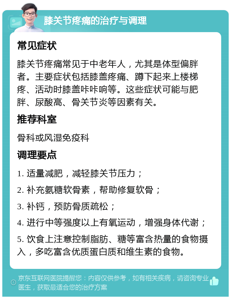 膝关节疼痛的治疗与调理 常见症状 膝关节疼痛常见于中老年人，尤其是体型偏胖者。主要症状包括膝盖疼痛、蹲下起来上楼梯疼、活动时膝盖咔咔响等。这些症状可能与肥胖、尿酸高、骨关节炎等因素有关。 推荐科室 骨科或风湿免疫科 调理要点 1. 适量减肥，减轻膝关节压力； 2. 补充氨糖软骨素，帮助修复软骨； 3. 补钙，预防骨质疏松； 4. 进行中等强度以上有氧运动，增强身体代谢； 5. 饮食上注意控制脂肪、糖等富含热量的食物摄入，多吃富含优质蛋白质和维生素的食物。