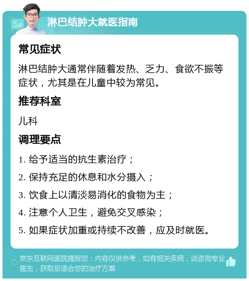 淋巴结肿大就医指南 常见症状 淋巴结肿大通常伴随着发热、乏力、食欲不振等症状，尤其是在儿童中较为常见。 推荐科室 儿科 调理要点 1. 给予适当的抗生素治疗； 2. 保持充足的休息和水分摄入； 3. 饮食上以清淡易消化的食物为主； 4. 注意个人卫生，避免交叉感染； 5. 如果症状加重或持续不改善，应及时就医。