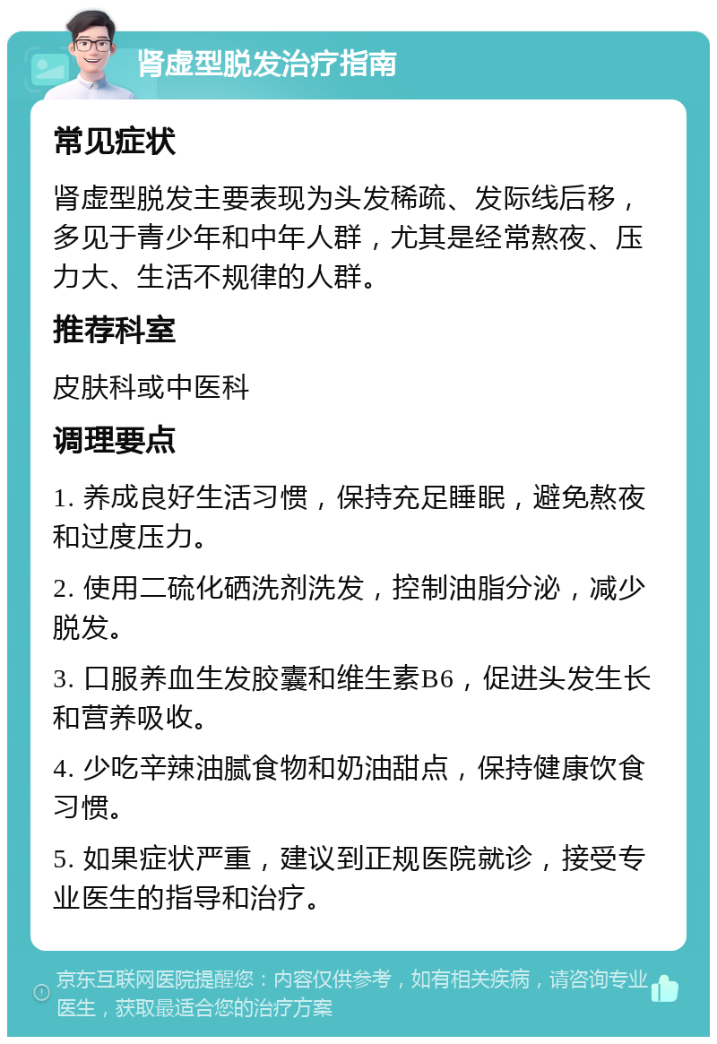 肾虚型脱发治疗指南 常见症状 肾虚型脱发主要表现为头发稀疏、发际线后移，多见于青少年和中年人群，尤其是经常熬夜、压力大、生活不规律的人群。 推荐科室 皮肤科或中医科 调理要点 1. 养成良好生活习惯，保持充足睡眠，避免熬夜和过度压力。 2. 使用二硫化硒洗剂洗发，控制油脂分泌，减少脱发。 3. 口服养血生发胶囊和维生素B6，促进头发生长和营养吸收。 4. 少吃辛辣油腻食物和奶油甜点，保持健康饮食习惯。 5. 如果症状严重，建议到正规医院就诊，接受专业医生的指导和治疗。