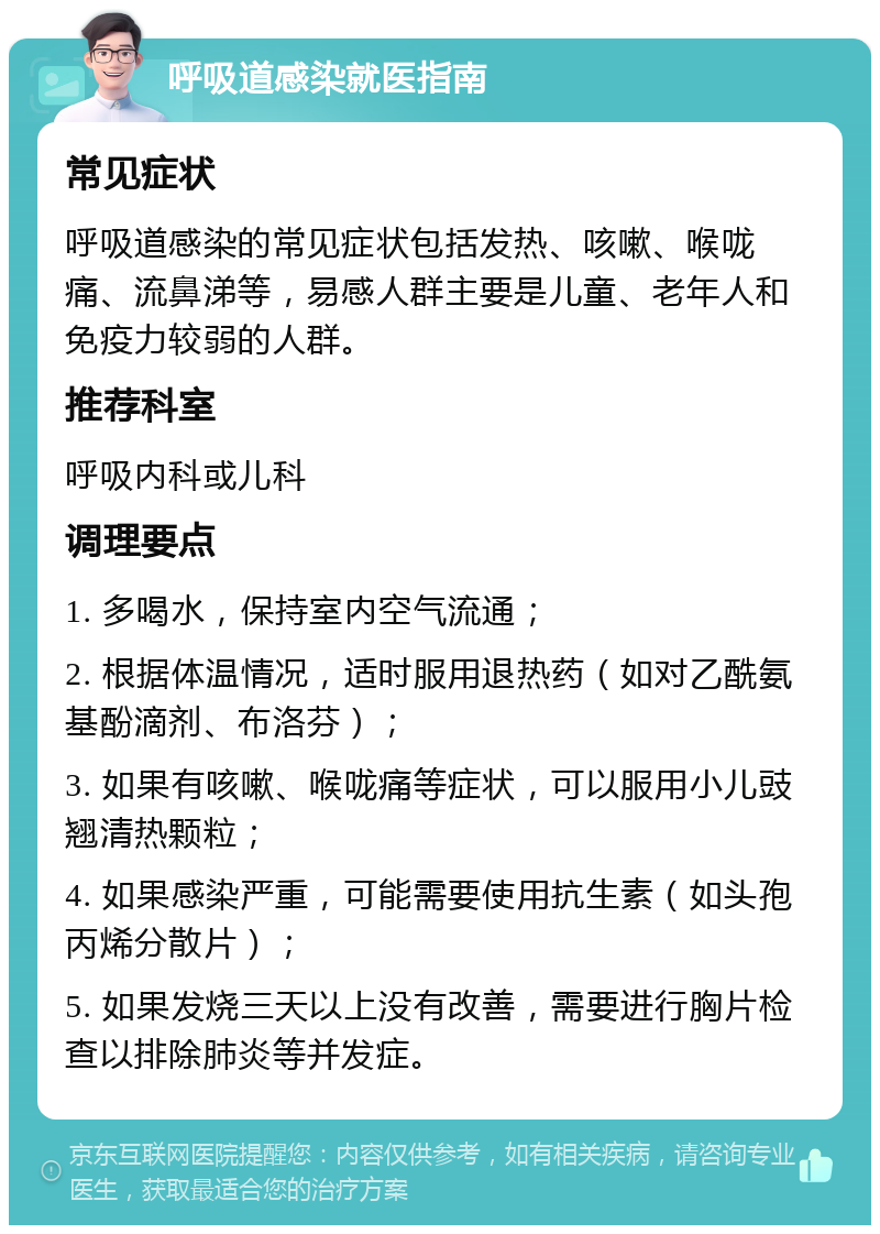 呼吸道感染就医指南 常见症状 呼吸道感染的常见症状包括发热、咳嗽、喉咙痛、流鼻涕等，易感人群主要是儿童、老年人和免疫力较弱的人群。 推荐科室 呼吸内科或儿科 调理要点 1. 多喝水，保持室内空气流通； 2. 根据体温情况，适时服用退热药（如对乙酰氨基酚滴剂、布洛芬）； 3. 如果有咳嗽、喉咙痛等症状，可以服用小儿豉翘清热颗粒； 4. 如果感染严重，可能需要使用抗生素（如头孢丙烯分散片）； 5. 如果发烧三天以上没有改善，需要进行胸片检查以排除肺炎等并发症。