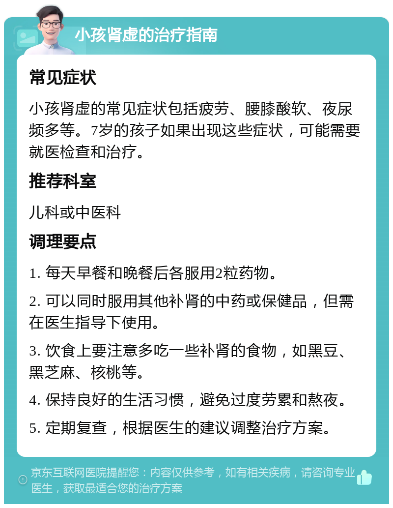 小孩肾虚的治疗指南 常见症状 小孩肾虚的常见症状包括疲劳、腰膝酸软、夜尿频多等。7岁的孩子如果出现这些症状，可能需要就医检查和治疗。 推荐科室 儿科或中医科 调理要点 1. 每天早餐和晚餐后各服用2粒药物。 2. 可以同时服用其他补肾的中药或保健品，但需在医生指导下使用。 3. 饮食上要注意多吃一些补肾的食物，如黑豆、黑芝麻、核桃等。 4. 保持良好的生活习惯，避免过度劳累和熬夜。 5. 定期复查，根据医生的建议调整治疗方案。