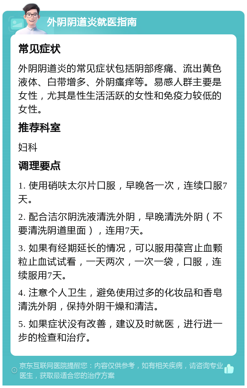 外阴阴道炎就医指南 常见症状 外阴阴道炎的常见症状包括阴部疼痛、流出黄色液体、白带增多、外阴瘙痒等。易感人群主要是女性，尤其是性生活活跃的女性和免疫力较低的女性。 推荐科室 妇科 调理要点 1. 使用硝呋太尔片口服，早晚各一次，连续口服7天。 2. 配合洁尔阴洗液清洗外阴，早晚清洗外阴（不要清洗阴道里面），连用7天。 3. 如果有经期延长的情况，可以服用葆宫止血颗粒止血试试看，一天两次，一次一袋，口服，连续服用7天。 4. 注意个人卫生，避免使用过多的化妆品和香皂清洗外阴，保持外阴干燥和清洁。 5. 如果症状没有改善，建议及时就医，进行进一步的检查和治疗。