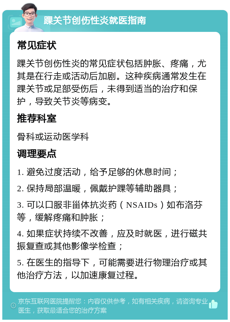 踝关节创伤性炎就医指南 常见症状 踝关节创伤性炎的常见症状包括肿胀、疼痛，尤其是在行走或活动后加剧。这种疾病通常发生在踝关节或足部受伤后，未得到适当的治疗和保护，导致关节炎等病变。 推荐科室 骨科或运动医学科 调理要点 1. 避免过度活动，给予足够的休息时间； 2. 保持局部温暖，佩戴护踝等辅助器具； 3. 可以口服非甾体抗炎药（NSAIDs）如布洛芬等，缓解疼痛和肿胀； 4. 如果症状持续不改善，应及时就医，进行磁共振复查或其他影像学检查； 5. 在医生的指导下，可能需要进行物理治疗或其他治疗方法，以加速康复过程。