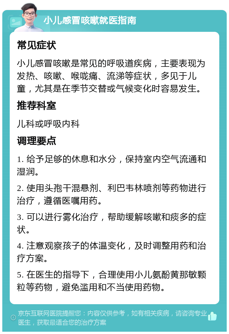 小儿感冒咳嗽就医指南 常见症状 小儿感冒咳嗽是常见的呼吸道疾病，主要表现为发热、咳嗽、喉咙痛、流涕等症状，多见于儿童，尤其是在季节交替或气候变化时容易发生。 推荐科室 儿科或呼吸内科 调理要点 1. 给予足够的休息和水分，保持室内空气流通和湿润。 2. 使用头孢干混悬剂、利巴韦林喷剂等药物进行治疗，遵循医嘱用药。 3. 可以进行雾化治疗，帮助缓解咳嗽和痰多的症状。 4. 注意观察孩子的体温变化，及时调整用药和治疗方案。 5. 在医生的指导下，合理使用小儿氨酚黄那敏颗粒等药物，避免滥用和不当使用药物。