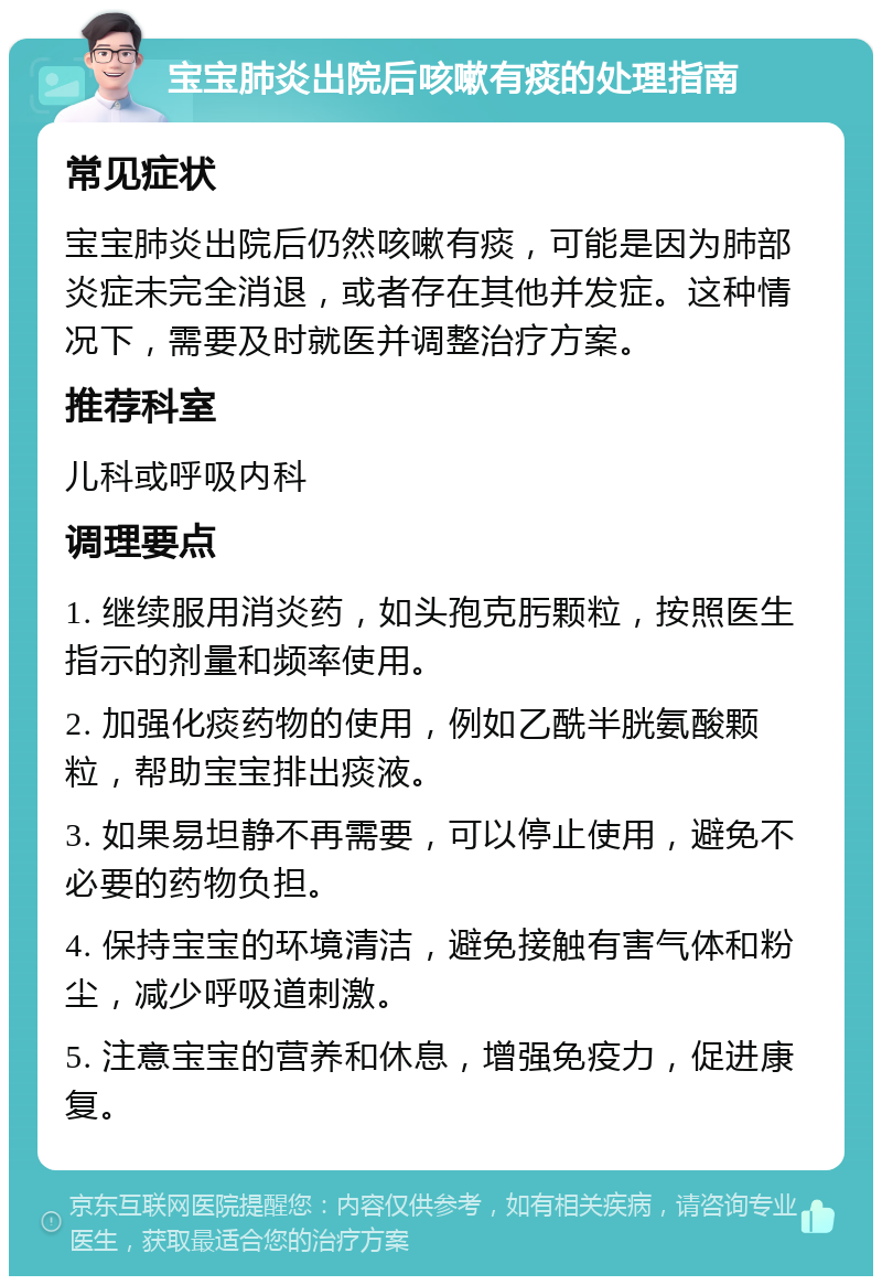 宝宝肺炎出院后咳嗽有痰的处理指南 常见症状 宝宝肺炎出院后仍然咳嗽有痰，可能是因为肺部炎症未完全消退，或者存在其他并发症。这种情况下，需要及时就医并调整治疗方案。 推荐科室 儿科或呼吸内科 调理要点 1. 继续服用消炎药，如头孢克肟颗粒，按照医生指示的剂量和频率使用。 2. 加强化痰药物的使用，例如乙酰半胱氨酸颗粒，帮助宝宝排出痰液。 3. 如果易坦静不再需要，可以停止使用，避免不必要的药物负担。 4. 保持宝宝的环境清洁，避免接触有害气体和粉尘，减少呼吸道刺激。 5. 注意宝宝的营养和休息，增强免疫力，促进康复。