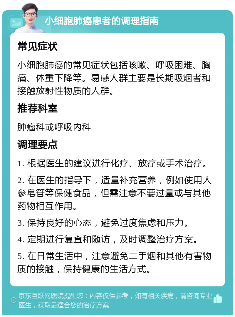 小细胞肺癌患者的调理指南 常见症状 小细胞肺癌的常见症状包括咳嗽、呼吸困难、胸痛、体重下降等。易感人群主要是长期吸烟者和接触放射性物质的人群。 推荐科室 肿瘤科或呼吸内科 调理要点 1. 根据医生的建议进行化疗、放疗或手术治疗。 2. 在医生的指导下，适量补充营养，例如使用人参皂䇞等保健食品，但需注意不要过量或与其他药物相互作用。 3. 保持良好的心态，避免过度焦虑和压力。 4. 定期进行复查和随访，及时调整治疗方案。 5. 在日常生活中，注意避免二手烟和其他有害物质的接触，保持健康的生活方式。