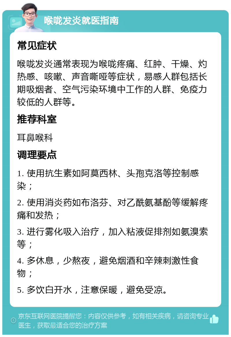 喉咙发炎就医指南 常见症状 喉咙发炎通常表现为喉咙疼痛、红肿、干燥、灼热感、咳嗽、声音嘶哑等症状，易感人群包括长期吸烟者、空气污染环境中工作的人群、免疫力较低的人群等。 推荐科室 耳鼻喉科 调理要点 1. 使用抗生素如阿莫西林、头孢克洛等控制感染； 2. 使用消炎药如布洛芬、对乙酰氨基酚等缓解疼痛和发热； 3. 进行雾化吸入治疗，加入粘液促排剂如氨溴索等； 4. 多休息，少熬夜，避免烟酒和辛辣刺激性食物； 5. 多饮白开水，注意保暖，避免受凉。