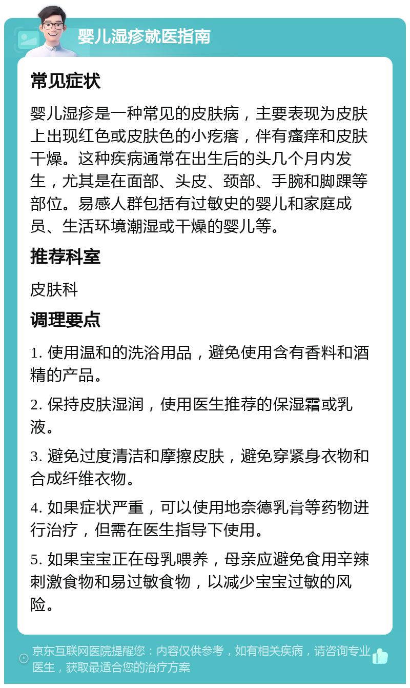 婴儿湿疹就医指南 常见症状 婴儿湿疹是一种常见的皮肤病，主要表现为皮肤上出现红色或皮肤色的小疙瘩，伴有瘙痒和皮肤干燥。这种疾病通常在出生后的头几个月内发生，尤其是在面部、头皮、颈部、手腕和脚踝等部位。易感人群包括有过敏史的婴儿和家庭成员、生活环境潮湿或干燥的婴儿等。 推荐科室 皮肤科 调理要点 1. 使用温和的洗浴用品，避免使用含有香料和酒精的产品。 2. 保持皮肤湿润，使用医生推荐的保湿霜或乳液。 3. 避免过度清洁和摩擦皮肤，避免穿紧身衣物和合成纤维衣物。 4. 如果症状严重，可以使用地奈德乳膏等药物进行治疗，但需在医生指导下使用。 5. 如果宝宝正在母乳喂养，母亲应避免食用辛辣刺激食物和易过敏食物，以减少宝宝过敏的风险。