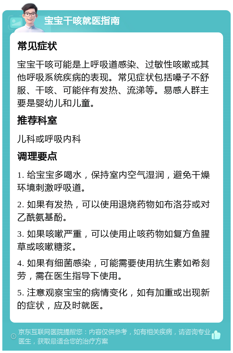 宝宝干咳就医指南 常见症状 宝宝干咳可能是上呼吸道感染、过敏性咳嗽或其他呼吸系统疾病的表现。常见症状包括嗓子不舒服、干咳、可能伴有发热、流涕等。易感人群主要是婴幼儿和儿童。 推荐科室 儿科或呼吸内科 调理要点 1. 给宝宝多喝水，保持室内空气湿润，避免干燥环境刺激呼吸道。 2. 如果有发热，可以使用退烧药物如布洛芬或对乙酰氨基酚。 3. 如果咳嗽严重，可以使用止咳药物如复方鱼腥草或咳嗽糖浆。 4. 如果有细菌感染，可能需要使用抗生素如希刻劳，需在医生指导下使用。 5. 注意观察宝宝的病情变化，如有加重或出现新的症状，应及时就医。