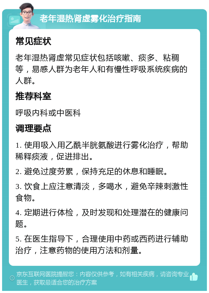 老年湿热肾虚雾化治疗指南 常见症状 老年湿热肾虚常见症状包括咳嗽、痰多、粘稠等，易感人群为老年人和有慢性呼吸系统疾病的人群。 推荐科室 呼吸内科或中医科 调理要点 1. 使用吸入用乙酰半胱氨酸进行雾化治疗，帮助稀释痰液，促进排出。 2. 避免过度劳累，保持充足的休息和睡眠。 3. 饮食上应注意清淡，多喝水，避免辛辣刺激性食物。 4. 定期进行体检，及时发现和处理潜在的健康问题。 5. 在医生指导下，合理使用中药或西药进行辅助治疗，注意药物的使用方法和剂量。