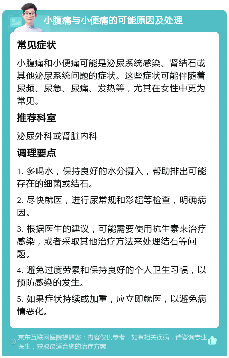 小腹痛与小便痛的可能原因及处理 常见症状 小腹痛和小便痛可能是泌尿系统感染、肾结石或其他泌尿系统问题的症状。这些症状可能伴随着尿频、尿急、尿痛、发热等，尤其在女性中更为常见。 推荐科室 泌尿外科或肾脏内科 调理要点 1. 多喝水，保持良好的水分摄入，帮助排出可能存在的细菌或结石。 2. 尽快就医，进行尿常规和彩超等检查，明确病因。 3. 根据医生的建议，可能需要使用抗生素来治疗感染，或者采取其他治疗方法来处理结石等问题。 4. 避免过度劳累和保持良好的个人卫生习惯，以预防感染的发生。 5. 如果症状持续或加重，应立即就医，以避免病情恶化。