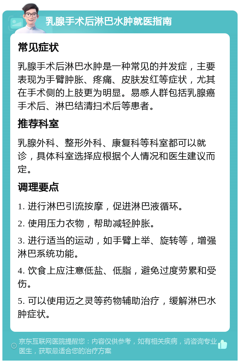 乳腺手术后淋巴水肿就医指南 常见症状 乳腺手术后淋巴水肿是一种常见的并发症，主要表现为手臂肿胀、疼痛、皮肤发红等症状，尤其在手术侧的上肢更为明显。易感人群包括乳腺癌手术后、淋巴结清扫术后等患者。 推荐科室 乳腺外科、整形外科、康复科等科室都可以就诊，具体科室选择应根据个人情况和医生建议而定。 调理要点 1. 进行淋巴引流按摩，促进淋巴液循环。 2. 使用压力衣物，帮助减轻肿胀。 3. 进行适当的运动，如手臂上举、旋转等，增强淋巴系统功能。 4. 饮食上应注意低盐、低脂，避免过度劳累和受伤。 5. 可以使用迈之灵等药物辅助治疗，缓解淋巴水肿症状。