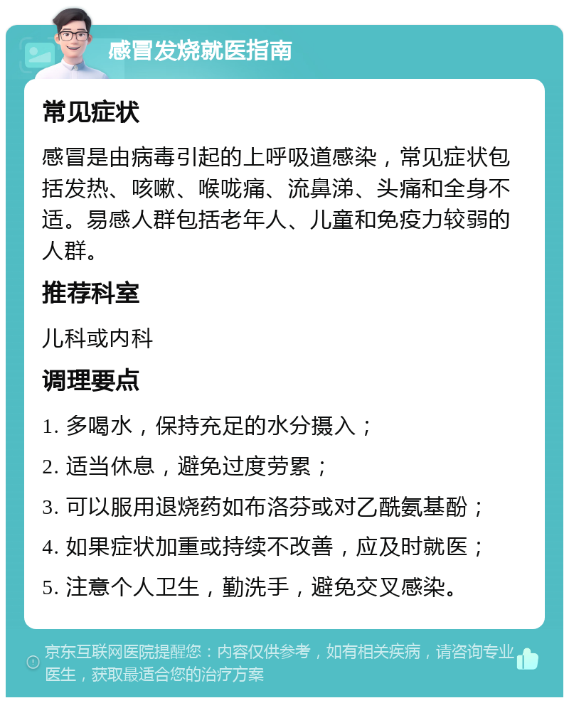 感冒发烧就医指南 常见症状 感冒是由病毒引起的上呼吸道感染，常见症状包括发热、咳嗽、喉咙痛、流鼻涕、头痛和全身不适。易感人群包括老年人、儿童和免疫力较弱的人群。 推荐科室 儿科或内科 调理要点 1. 多喝水，保持充足的水分摄入； 2. 适当休息，避免过度劳累； 3. 可以服用退烧药如布洛芬或对乙酰氨基酚； 4. 如果症状加重或持续不改善，应及时就医； 5. 注意个人卫生，勤洗手，避免交叉感染。