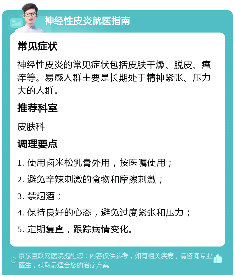 神经性皮炎就医指南 常见症状 神经性皮炎的常见症状包括皮肤干燥、脱皮、瘙痒等。易感人群主要是长期处于精神紧张、压力大的人群。 推荐科室 皮肤科 调理要点 1. 使用卤米松乳膏外用，按医嘱使用； 2. 避免辛辣刺激的食物和摩擦刺激； 3. 禁烟酒； 4. 保持良好的心态，避免过度紧张和压力； 5. 定期复查，跟踪病情变化。